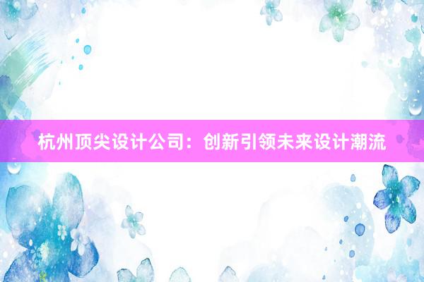 杭州顶尖设计公司：创新引领未来设计潮流